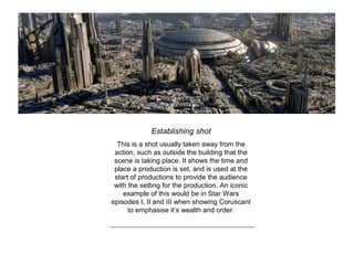 Establishing shot
This is a shot usually taken away from the
action, such as outside the building that the
scene is taking place. It shows the time and
place a production is set, and is used at the
start of productions to provide the audience
with the setting for the production. An iconic
example of this would be in Star Wars
episodes I, II and III when showing Coruscant
to emphasise it’s wealth and order.
 