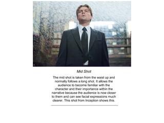 Mid Shot
The mid shot is taken from the waist up and
normally follows a long shot. It allows the
audience to become familiar with the
character and their importance within the
narrative because the audience is now closer
to them and can see facial expressions much
clearer. This shot from Inception shows this.
 