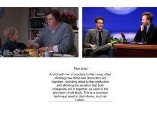 Two shot
A shot with two characters in the frame, often
showing how those two characters act
together, providing detail to the production
and showing the situation that both
characters are in together, as seen in the
shot from Uncle Buck. This is a common
technique used in chat shows, such as
Conan.
 