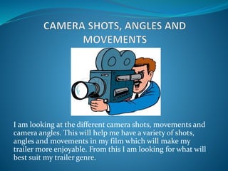I am looking at the different camera shots, movements and
camera angles. This will help me have a variety of shots,
angles and movements in my film which will make my
trailer more enjoyable. From this I am looking for what will
best suit my trailer genre.
 