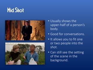 • Usually shows the
upper-half of a person’s
body.
• Good for conversations.
• It allows you to fit one
or two people into the
shot.
• Can still see the setting
of the scene in the
background.
 