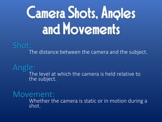 Shot:
The distance between the camera and the subject.
Angle:
The level at which the camera is held relative to
the subject.
Movement:
Whether the camera is static or in motion during a
shot.
 