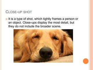 CLOSE-UP SHOT
 It is a type of shot, which tightly frames a person or
an object. Close-ups display the most detail, but
they do not include the broader scene.
 