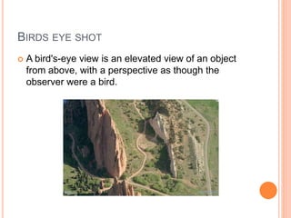 BIRDS EYE SHOT
 A bird's-eye view is an elevated view of an object
from above, with a perspective as though the
observer were a bird.
 