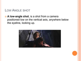 LOW ANGLE SHOT
 A low-angle shot, is a shot from a camera
positioned low on the vertical axis, anywhere below
the eyeline, looking up.
 