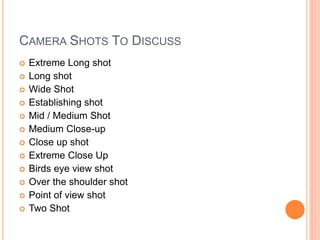 CAMERA SHOTS TO DISCUSS
 Extreme Long shot
 Long shot
 Wide Shot
 Establishing shot
 Mid / Medium Shot
 Medium Close-up
 Close up shot
 Extreme Close Up
 Birds eye view shot
 Over the shoulder shot
 Point of view shot
 Two Shot
 