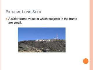 EXTREME LONG SHOT
 A wider frame value in which subjects in the frame
are small.
 