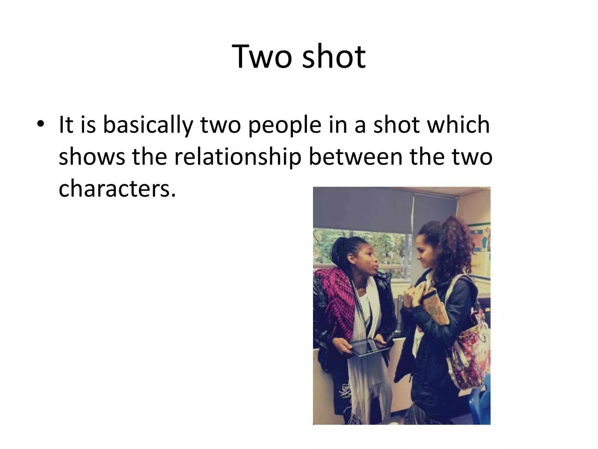 Two shot
• It is basically two people in a shot which
  shows the relationship between the two
  characters.
 