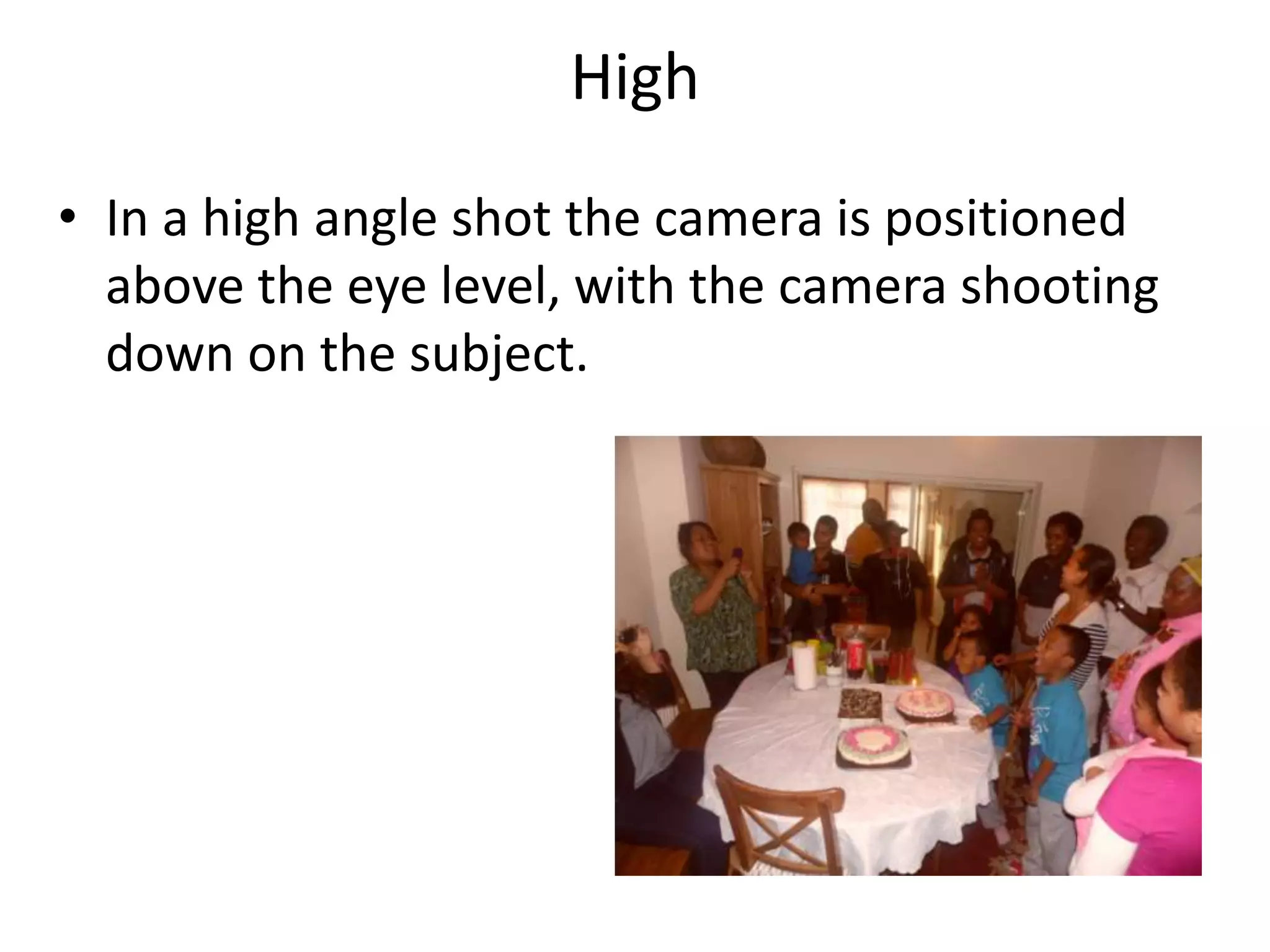 High
• In a high angle shot the camera is positioned
  above the eye level, with the camera shooting
  down on the subject.
 