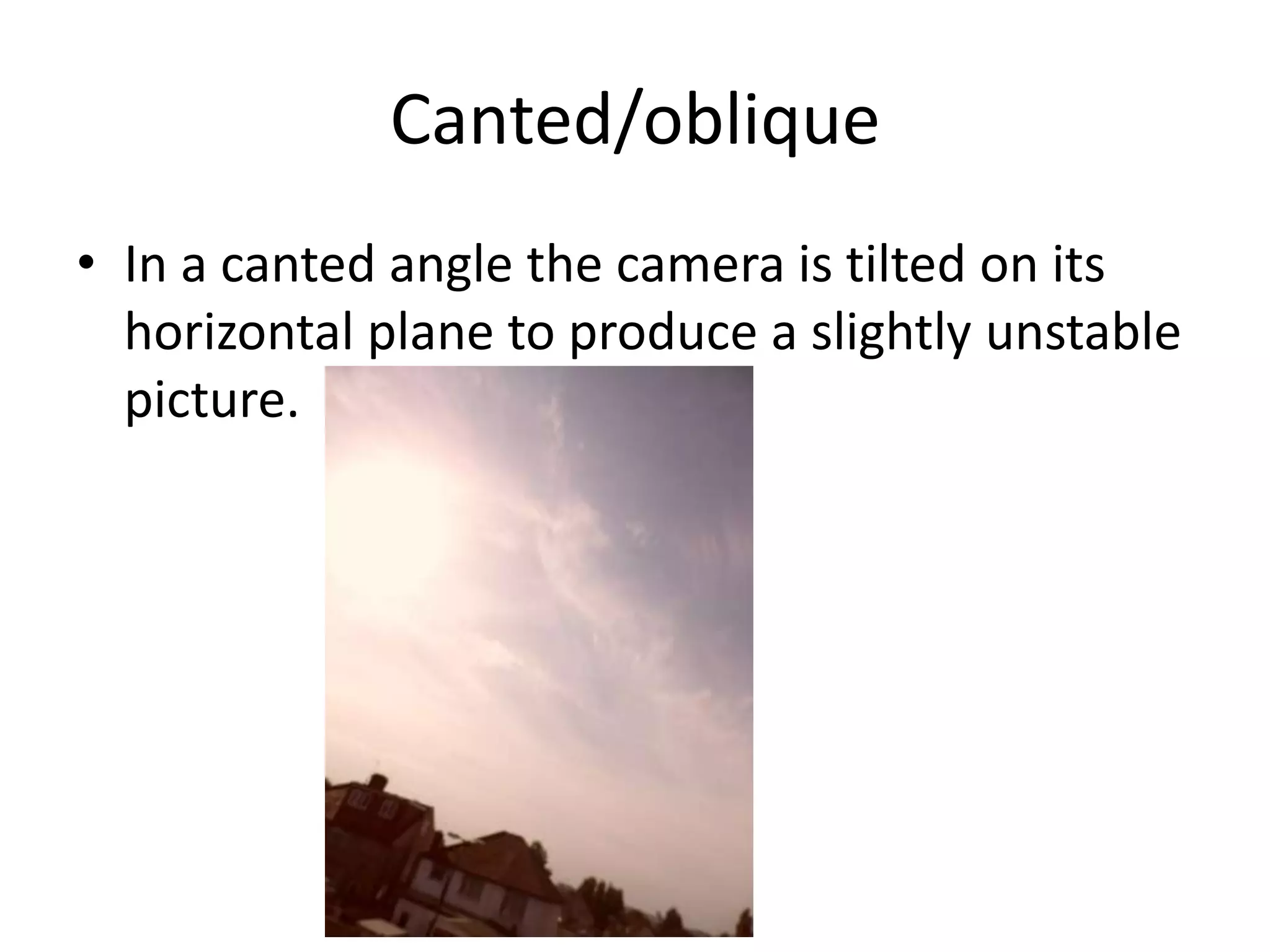 Canted/oblique
• In a canted angle the camera is tilted on its
  horizontal plane to produce a slightly unstable
  picture.
 