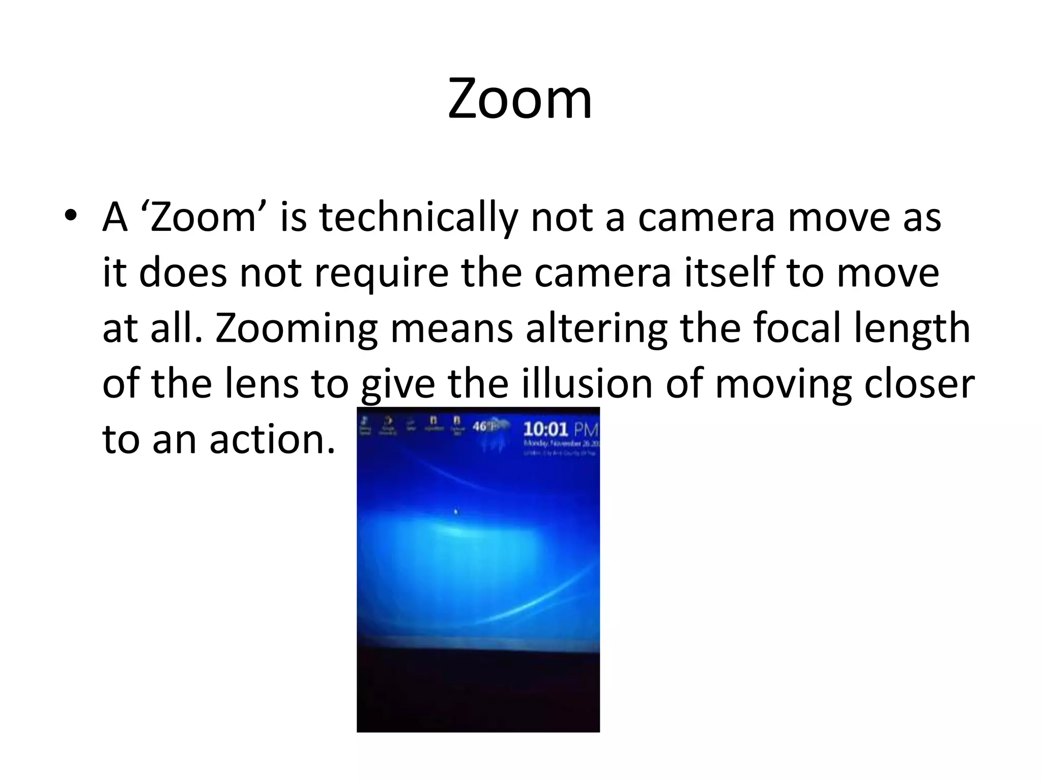 Zoom
• A ‘Zoom’ is technically not a camera move as
  it does not require the camera itself to move
  at all. Zooming means altering the focal length
  of the lens to give the illusion of moving closer
  to an action.
 