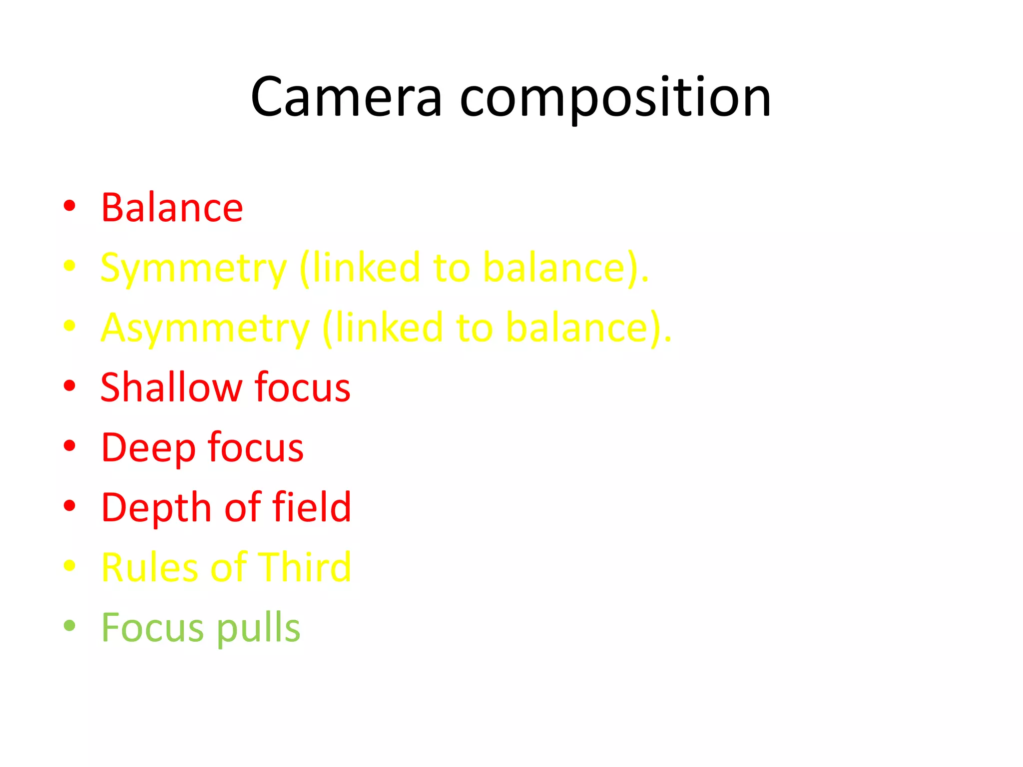 Camera composition
•   Balance
•   Symmetry (linked to balance).
•   Asymmetry (linked to balance).
•   Shallow focus
•   Deep focus
•   Depth of field
•   Rules of Third
•   Focus pulls
 