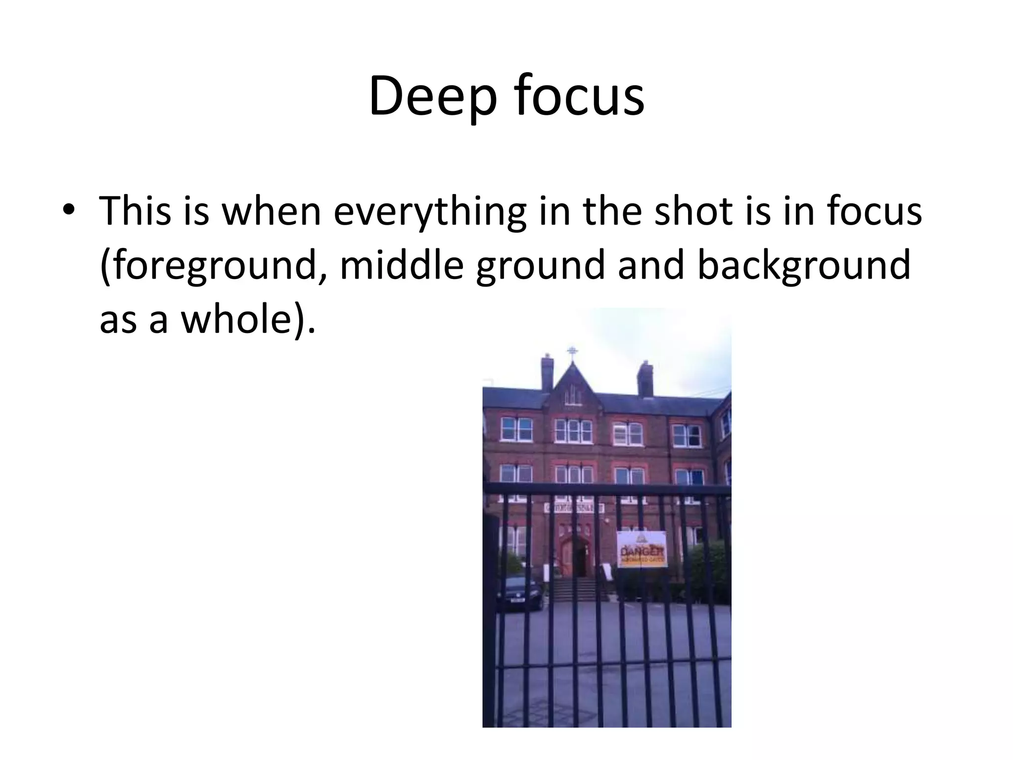 Deep focus
• This is when everything in the shot is in focus
  (foreground, middle ground and background
  as a whole).
 
