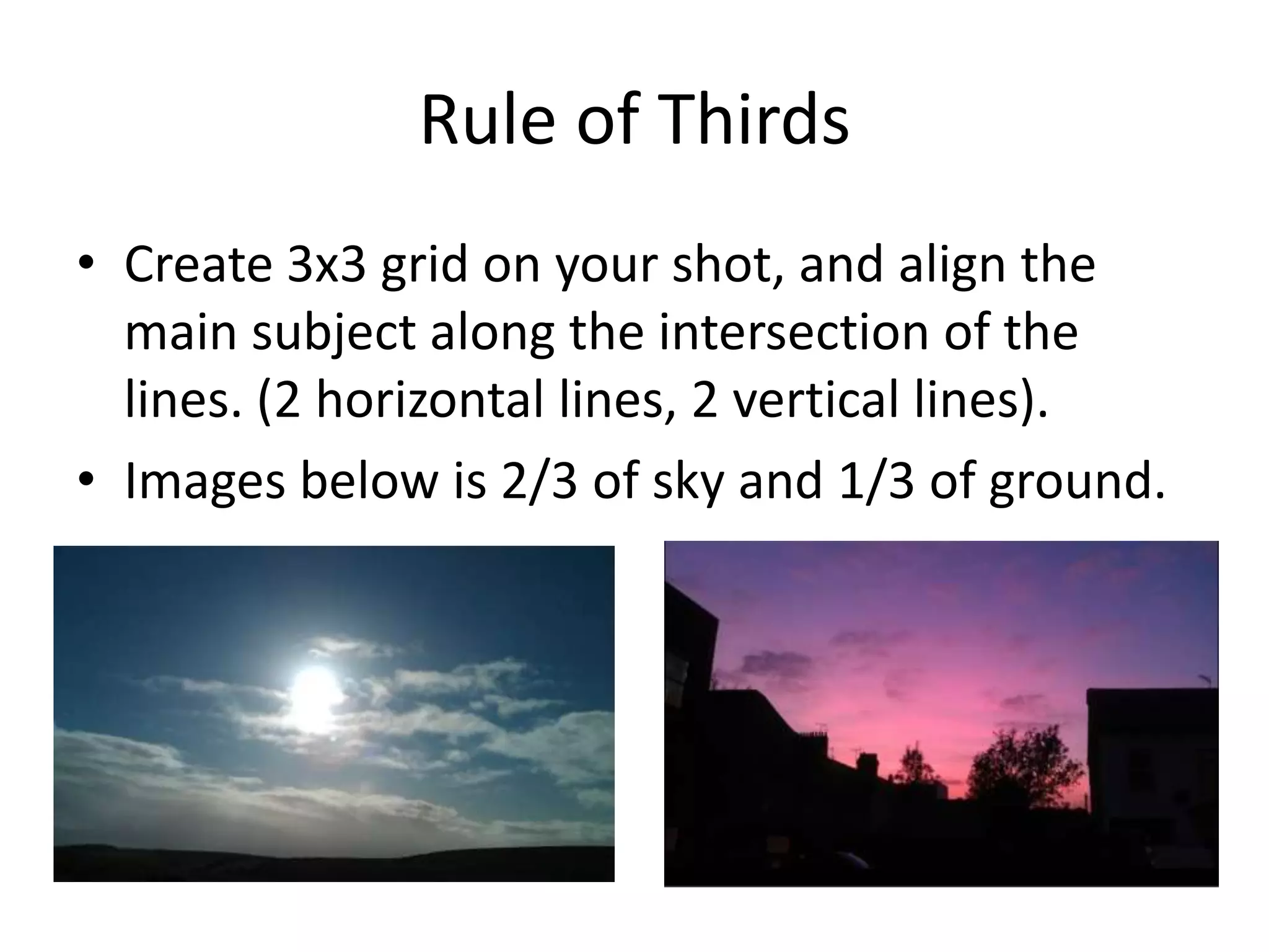 Rule of Thirds
• Create 3x3 grid on your shot, and align the
  main subject along the intersection of the
  lines. (2 horizontal lines, 2 vertical lines).
• Images below is 2/3 of sky and 1/3 of ground.
 