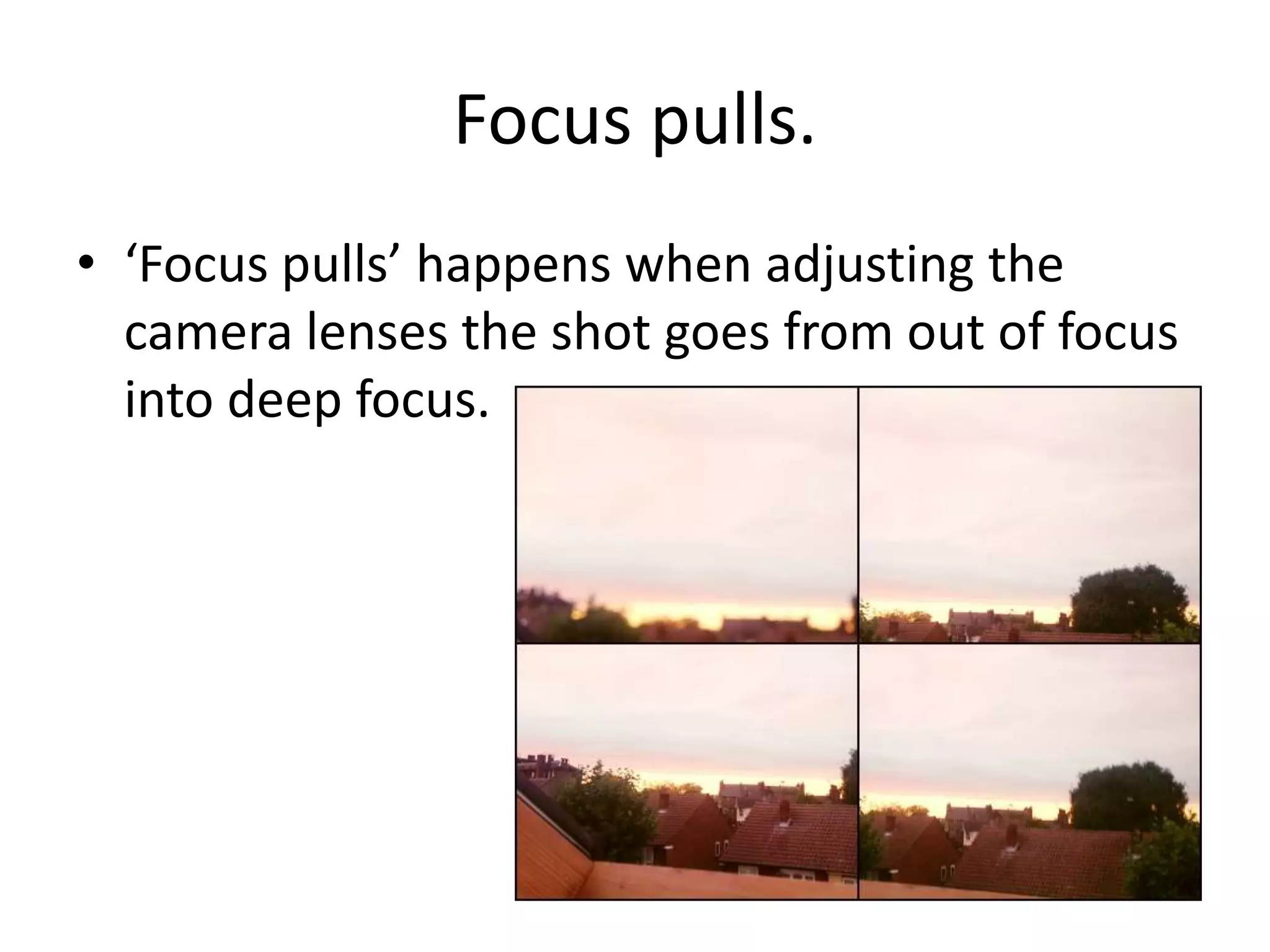 Focus pulls.
• ‘Focus pulls’ happens when adjusting the
  camera lenses the shot goes from out of focus
  into deep focus.
 