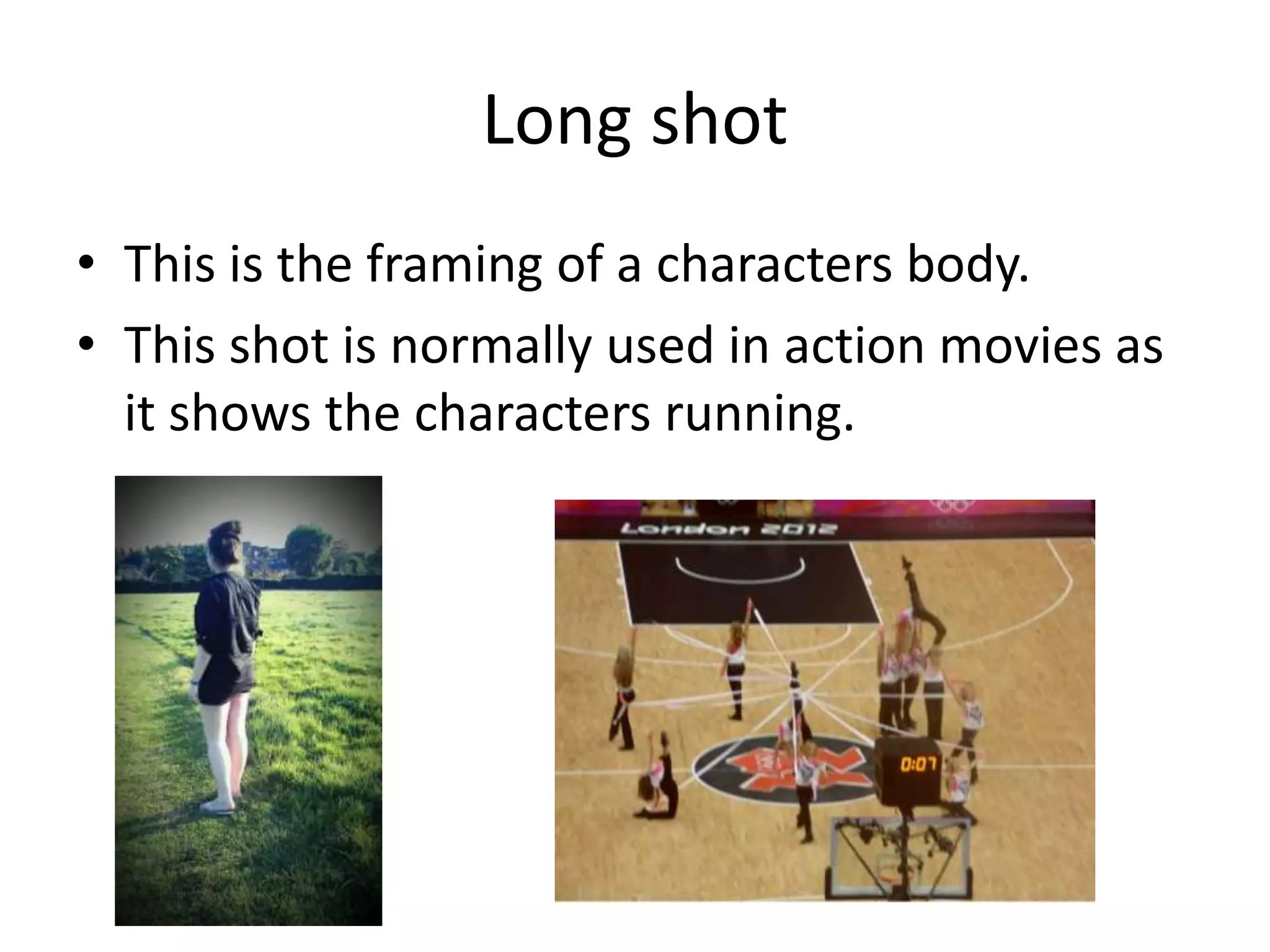 Long shot
• This is the framing of a characters body.
• This shot is normally used in action movies as
  it shows the characters running.
 