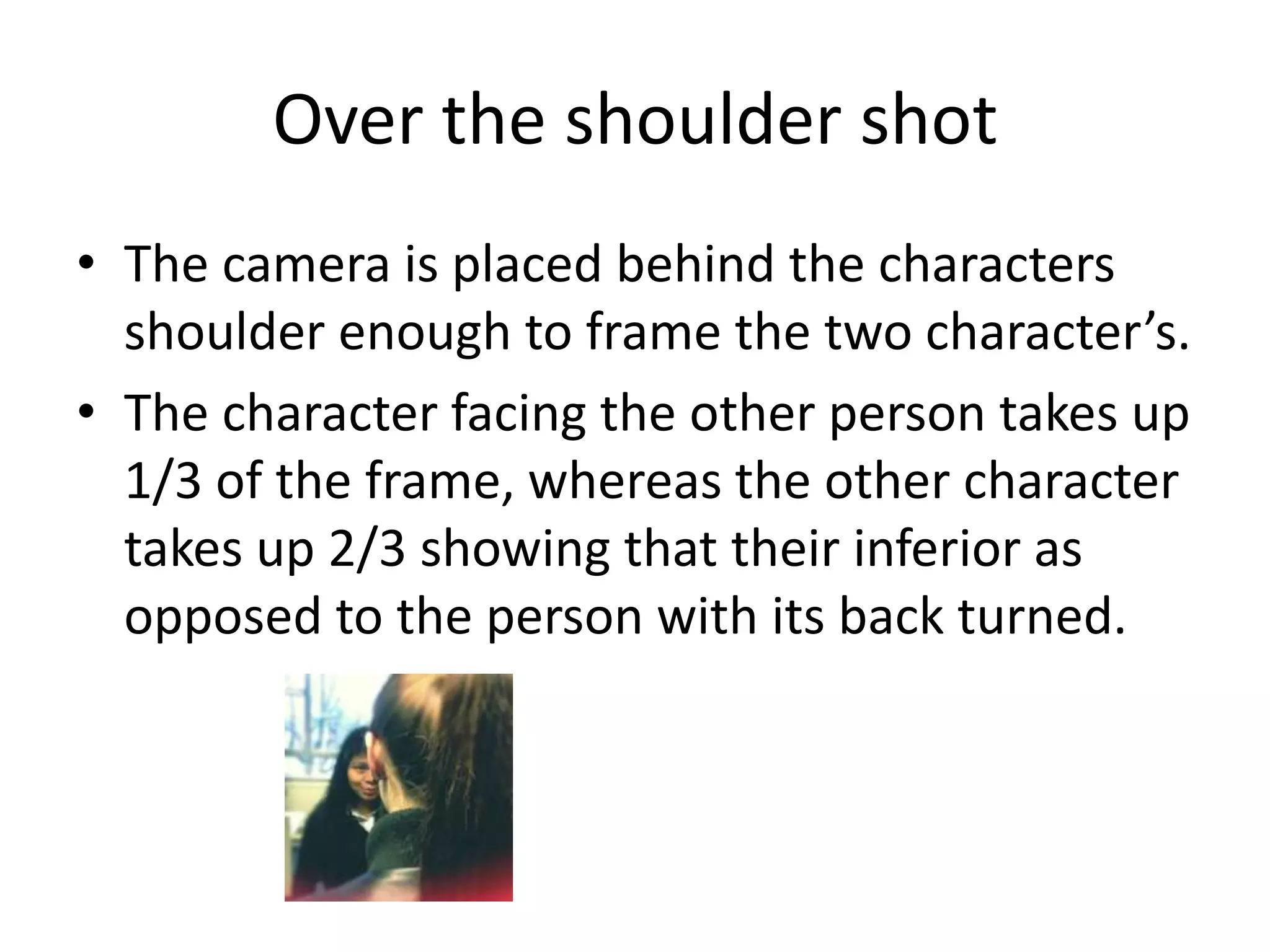 Over the shoulder shot
• The camera is placed behind the characters
  shoulder enough to frame the two character’s.
• The character facing the other person takes up
  1/3 of the frame, whereas the other character
  takes up 2/3 showing that their inferior as
  opposed to the person with its back turned.
 