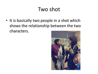 Two shot
• It is basically two people in a shot which
  shows the relationship between the two
  characters.
 