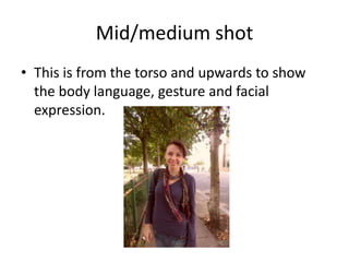 Mid/medium shot
• This is from the torso and upwards to show
  the body language, gesture and facial
  expression.
 