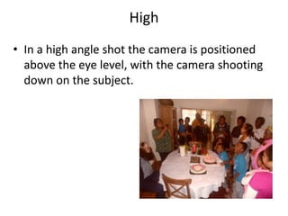 High
• In a high angle shot the camera is positioned
  above the eye level, with the camera shooting
  down on the subject.
 