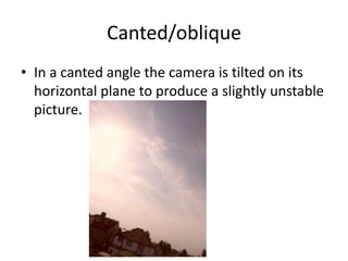 Canted/oblique
• In a canted angle the camera is tilted on its
  horizontal plane to produce a slightly unstable
  picture.
 