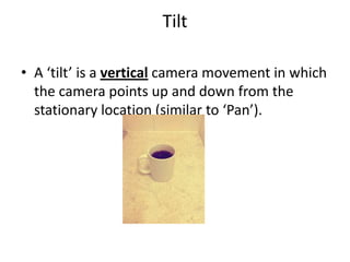 Tilt

• A ‘tilt’ is a vertical camera movement in which
  the camera points up and down from the
  stationary location (similar to ‘Pan’).
 