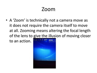 Zoom
• A ‘Zoom’ is technically not a camera move as
  it does not require the camera itself to move
  at all. Zooming means altering the focal length
  of the lens to give the illusion of moving closer
  to an action.
 