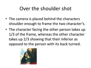 Over the shoulder shot
• The camera is placed behind the characters
  shoulder enough to frame the two character’s.
• The character facing the other person takes up
  1/3 of the frame, whereas the other character
  takes up 2/3 showing that their inferior as
  opposed to the person with its back turned.
 