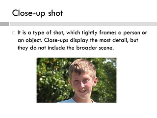 Close-up shot
 It is a type of shot, which tightly frames a person or
an object. Close-ups display the most detail, but
they do not include the broader scene.
 