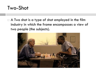 Two-Shot
 A Two shot is a type of shot employed in the film
industry in which the frame encompasses a view of
two people (the subjects).
 