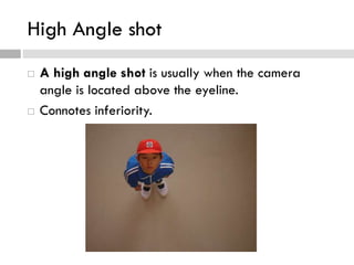High Angle shot
 A high angle shot is usually when the camera
angle is located above the eyeline.
 Connotes inferiority.
 