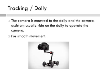 Tracking / Dolly
 The camera is mounted to the dolly and the camera
assistant usually ride on the dolly to operate the
camera.
 For smooth movement.
 