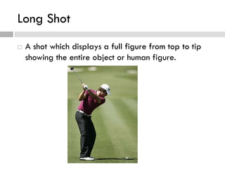 Long Shot
 A shot which displays a full figure from top to tip
showing the entire object or human figure.
 