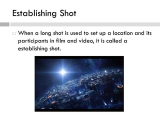 Establishing Shot
 When a long shot is used to set up a location and its
participants in film and video, it is called a
establishing shot.
 
