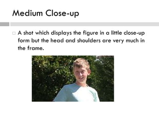 Medium Close-up
 A shot which displays the figure in a little close-up
form but the head and shoulders are very much in
the frame.
 