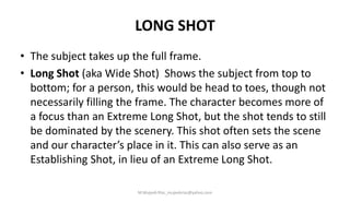 LONG SHOT
• The subject takes up the full frame.
• Long Shot (aka Wide Shot) Shows the subject from top to
bottom; for a person, this would be head to toes, though not
necessarily filling the frame. The character becomes more of
a focus than an Extreme Long Shot, but the shot tends to still
be dominated by the scenery. This shot often sets the scene
and our character’s place in it. This can also serve as an
Establishing Shot, in lieu of an Extreme Long Shot.
M.Mujeeb Riaz_mujeebriaz@yahoo.com
 