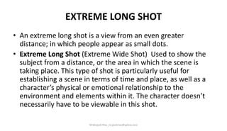 EXTREME LONG SHOT
• An extreme long shot is a view from an even greater
distance; in which people appear as small dots.
• Extreme Long Shot (Extreme Wide Shot) Used to show the
subject from a distance, or the area in which the scene is
taking place. This type of shot is particularly useful for
establishing a scene in terms of time and place, as well as a
character’s physical or emotional relationship to the
environment and elements within it. The character doesn’t
necessarily have to be viewable in this shot.
M.Mujeeb Riaz_mujeebriaz@yahoo.com
 