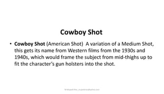 Cowboy Shot
• Cowboy Shot (American Shot) A variation of a Medium Shot,
this gets its name from Western films from the 1930s and
1940s, which would frame the subject from mid-thighs up to
fit the character’s gun holsters into the shot.
M.Mujeeb Riaz_mujeebriaz@yahoo.com
 
