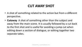 CUT AWAY SHOT
• A shot of something related to the action but from a different
perspective.
• Cutaway A shot of something other than the subject and
away from the main scene. It is usually followed by a cut back
to the first shot and is useful for avoiding a jump cut when
editing down a section of dialogue, or editing together two
separate takes.
M.Mujeeb Riaz_mujeebriaz@yahoo.com
 