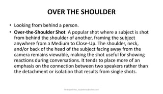 OVER THE SHOULDER
• Looking from behind a person.
• Over-the-Shoulder Shot A popular shot where a subject is shot
from behind the shoulder of another, framing the subject
anywhere from a Medium to Close-Up. The shoulder, neck,
and/or back of the head of the subject facing away from the
camera remains viewable, making the shot useful for showing
reactions during conversations. It tends to place more of an
emphasis on the connection between two speakers rather than
the detachment or isolation that results from single shots.
M.Mujeeb Riaz_mujeebriaz@yahoo.com
 