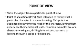POINT OF VIEW
• Show the object from a particular point of view.
• Point of View Shot (POV) Shot intended to mimic what a
particular character in a scene is seeing. This puts the
audience directly into the head of the character, letting them
experience their emotional state. Common examples are of a
character waking up, drifting into unconsciousness, or
looking through a scope or binoculars.
M.Mujeeb Riaz_mujeebriaz@yahoo.com
 