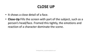 CLOSE UP
• It shows a close detail of a face.
• Close-Up Fills the screen with part of the subject, such as a
person’s head/face. Framed this tightly, the emotions and
reaction of a character dominate the scene.
M.Mujeeb Riaz_mujeebriaz@yahoo.com
 
