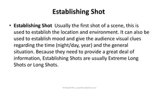 Establishing Shot
• Establishing Shot Usually the first shot of a scene, this is
used to establish the location and environment. It can also be
used to establish mood and give the audience visual clues
regarding the time (night/day, year) and the general
situation. Because they need to provide a great deal of
information, Establishing Shots are usually Extreme Long
Shots or Long Shots.
M.Mujeeb Riaz_mujeebriaz@yahoo.com
 