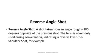 Reverse Angle Shot
• Reverse Angle Shot A shot taken from an angle roughly 180
degrees opposite of the previous shot. The term is commonly
used during conversation, indicating a reverse Over-the-
Shoulder Shot, for example.
M.Mujeeb Riaz_mujeebriaz@yahoo.com
 