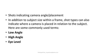 • Shots indicating camera angle/placement
• In addition to subject size within a frame, shot types can also
indicate where a camera is placed in relation to the subject.
Here are some commonly used terms:
• Low Angle
• High Angle
• Eye Level
M.Mujeeb Riaz_mujeebriaz@yahoo.com
 