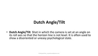 Dutch Angle/Tilt
• Dutch Angle/Tilt Shot in which the camera is set at an angle on
its roll axis so that the horizon line is not level. It is often used to
show a disoriented or uneasy psychological state.
M.Mujeeb Riaz_mujeebriaz@yahoo.com
 