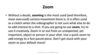Zoom
• Without a doubt, zooming is the most used (and therefore,
most overused) camera movement there is. It is often used
as a clutch when the videographer is not sure what else to do
to add interest to a shot. If you are going to use zoom, try to
use it creatively. Zoom in or out from an unexpected, yet
important, object or person in your shot. Use a quick zoom to
add energy to a fast-paced piece. Don’t get stuck with your
zoom as your default move!
M.Mujeeb Riaz_mujeebriaz@yahoo.com
 