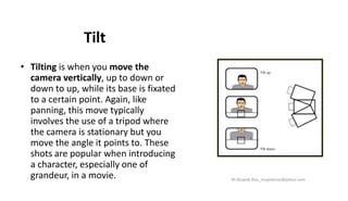 Tilt
• Tilting is when you move the
camera vertically, up to down or
down to up, while its base is fixated
to a certain point. Again, like
panning, this move typically
involves the use of a tripod where
the camera is stationary but you
move the angle it points to. These
shots are popular when introducing
a character, especially one of
grandeur, in a movie. M.Mujeeb Riaz_mujeebriaz@yahoo.com
 