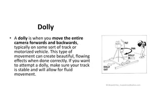 Dolly
• A dolly is when you move the entire
camera forwards and backwards,
typically on some sort of track or
motorized vehicle. This type of
movement can create beautiful, flowing
effects when done correctly. If you want
to attempt a dolly, make sure your track
is stable and will allow for fluid
movement.
M.Mujeeb Riaz_mujeebriaz@yahoo.com
 