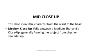 MID CLOSE UP
• This shot shows the character from the waist to the head.
• Medium Close-Up Falls between a Medium Shot and a
Close-Up, generally framing the subject from chest or
shoulder up.
M.Mujeeb Riaz_mujeebriaz@yahoo.com
 